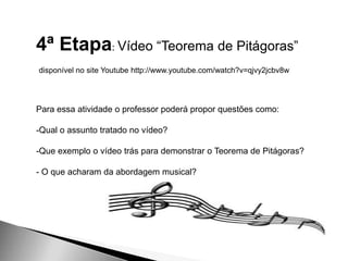4ª Etapa: Vídeo “Teorema de Pitágoras”
disponível no site Youtube http://www.youtube.com/watch?v=qjvy2jcbv8w
Para essa atividade o professor poderá propor questões como:
-Qual o assunto tratado no vídeo?
-Que exemplo o vídeo trás para demonstrar o Teorema de Pitágoras?
- O que acharam da abordagem musical?
 