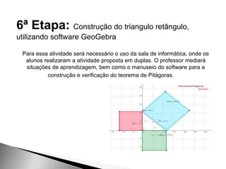 6ª Etapa: Construção do triangulo retângulo,
utilizando software GeoGebra
Para essa atividade será necessário o uso da sala de informática, onde os
alunos realizaram a atividade proposta em duplas. O professor mediará
situações de aprendizagem, bem como o manuseio do software para a
construção e verificação do teorema de Pitágoras.
 