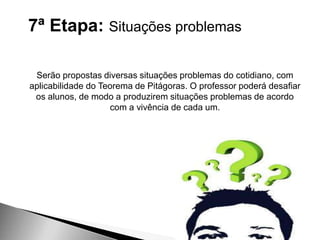 7ª Etapa: Situações problemas
Serão propostas diversas situações problemas do cotidiano, com
aplicabilidade do Teorema de Pitágoras. O professor poderá desafiar
os alunos, de modo a produzirem situações problemas de acordo
com a vivência de cada um.
 