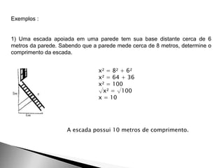 Exemplos :
1) Uma escada apoiada em uma parede tem sua base distante cerca de 6
metros da parede. Sabendo que a parede mede cerca de 8 metros, determine o
comprimento da escada.
x² = 8² + 6²
x² = 64 + 36
x² = 100
√x² = √100
x = 10
A escada possui 10 metros de comprimento.
 