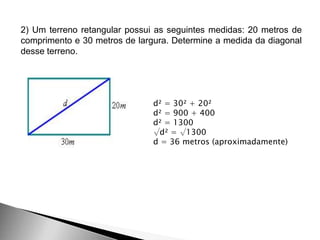 2) Um terreno retangular possui as seguintes medidas: 20 metros de
comprimento e 30 metros de largura. Determine a medida da diagonal
desse terreno.
d² = 30² + 20²
d² = 900 + 400
d² = 1300
√d² = √1300
d = 36 metros (aproximadamente)
 