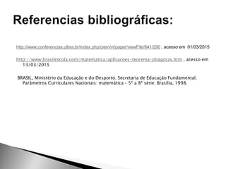 http://www.conferencias.ulbra.br/index.php/ciem/vi/paper/viewFile/641/290 , acesso em 01/03/2015
http://www.brasilescola.com/matematica/aplicacoes-teorema-pitagoras.htm , acesso em
13/03/2015
BRASIL, Ministério da Educação e do Desporto. Secretaria de Educação Fundamental.
Parâmetros Curriculares Nacionais: matemática – 5ª a 8ª série. Brasília, 1998.
 
