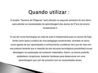  O projeto “Teorema de Pitágoras” será utilizado no segundo semestre do ano letivo,
para atender as necessidades de aprendizagem dos alunos do 9°ano do ensino
fundamental II.
 O uso de novas tecnologias em sala de aula é indispensável para os alunos de hoje,
tendo como apoio a prática de uma pedagogia construtivista, centrada no aluno
como agente de seu aprendizado e conhecimento o professor tem que ter claro em
sua praticas docente que a inserção de tais recursos tecnológicos possibilitará novas
abordagem na explanação do conteúdo matemático. Assim, os alunos poderão
estabelecer conjecturas, testando hipóteses para desenvolver em uma
aprendizagem que vem de encontro com as necessidades atuais.
 
