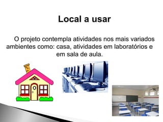 Local a usar
O projeto contempla atividades nos mais variados
ambientes como: casa, atividades em laboratórios e
em sala de aula.
 