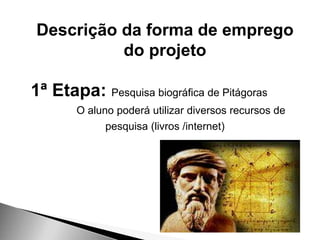 Descrição da forma de emprego
do projeto
1ª Etapa: Pesquisa biográfica de Pitágoras
O aluno poderá utilizar diversos recursos de
pesquisa (livros /internet)
 