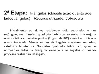 2ª Etapa: Triângulos (classificação quanto aos
lados /ângulos) Recurso utilizado: dobradura
Inicialmente os alunos receberam dois quadrados e um
retângulo, no primeiro quadrado dobrasse ao meio e traceja a
marca obtida e uma das pontas (ângulo de 90°) deverá encontrar a
marca tracejada. Marcar os demais ângulos e nomear os lados,
catetos e hipotenusa. No outro quadrado dobrar a diagonal e
nomear os lados do triângulo formado e os ângulos, o mesmo
processo realizar no retângulo.
 