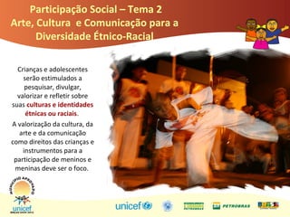 Crianças e adolescentes
serão estimulados a
pesquisar, divulgar,
valorizar e refletir sobre
suas culturas e identidades
étnicas ou raciais.
A valorização da cultura, da
arte e da comunicação
como direitos das crianças e
instrumentos para a
participação de meninos e
meninas deve ser o foco.
Participação Social – Tema 2
Arte, Cultura e Comunicação para a
Diversidade Étnico-Racial
 