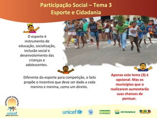 PromParticipação Social – Tema 3
Esporte e Cidadania
O esporte é
instrumento de
educação, socialização,
inclusão social e
desenvolvimento das
crianças e
adolescentes.
Diferente do esporte para competição, o Selo
propõe o incentivo que deve ser dado a cada
menino e menina, como um direito.
Apenas este tema (3) é
opcional. Mas os
municípios que o
realizarem aumentarão
suas chances de
pontuar.
 