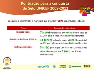 Pontuação para a conquista
do Selo UNICEF 2009-2012
Eixos Pontuação necessária
Impacto Social 7 (sete) indicadores em VERDE (de um total de
13), em pelo menos cinco objetivos diferentes
Gestão de Políticas Públicas 11 (onze) indicadores em VERDE (de um total
de 19), em pelo menos cinco objetivos diferentes
Participação Social 3 (três) pontos (de um total de 5), sendo 2 nas
atividades temáticas e 1 (um) nos Fóruns
Comunitários
Conquista o Selo UNICEF o município que alcançar TODAS as pontuações abaixo:
 
