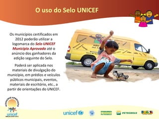 O uso do Selo UNICEF
Os municípios certificados em
2012 poderão utilizar a
logomarca do Selo UNICEF
Município Aprovado até o
anúncio dos ganhadores da
edição seguinte do Selo.
Poderá ser aplicada nos
materiais de divulgação do
município, em prédios e veículos
públicos municipais, eventos,
materiais de escritório, etc., a
partir de orientações do UNICEF.
 