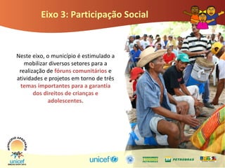 Eixo 3: Participação Social
Neste eixo, o município é estimulado a
mobilizar diversos setores para a
realização de fóruns comunitários e
atividades e projetos em torno de três
temas importantes para a garantia
dos direitos de crianças e
adolescentes.
 