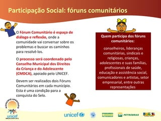 Participação Social: fóruns comunitários
O Fórum Comunitário é espaço de
diálogo e reflexão, onde a
comunidade vai conversar sobre os
problemas e buscar os caminhos
para resolvê-los.
O processo será coordenado pelo
Conselho Municipal dos Direitos
da Criança e do Adolescente
(CMDCA), apoiado pelo UNICEF.
Devem ser realizados dois Fóruns
Comunitários em cada município.
Esta é uma condição para a
conquista do Selo.
Quem participa dos fóruns
comunitários:
conselheiros, lideranças
comunitárias, sindicais e
religiosas, crianças,
adolescentes e suas famílias,
profissionais de saúde,
educação e assistência social,
comunicadores e artistas, setor
empresarial, entre outras
representações
 
