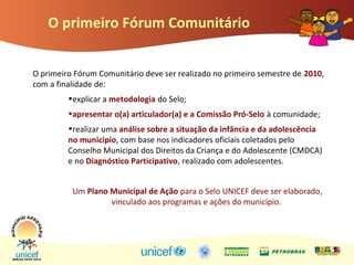 O primeiro Fórum Comunitário
O primeiro Fórum Comunitário deve ser realizado no primeiro semestre de 2010,
com a finalidade de:
•explicar a metodologia do Selo;
•apresentar o(a) articulador(a) e a Comissão Pró-Selo à comunidade;
•realizar uma análise sobre a situação da infância e da adolescência
no município, com base nos indicadores oficiais coletados pelo
Conselho Municipal dos Direitos da Criança e do Adolescente (CMDCA)
e no Diagnóstico Participativo, realizado com adolescentes.
Um Plano Municipal de Ação para o Selo UNICEF deve ser elaborado,
vinculado aos programas e ações do município.
 