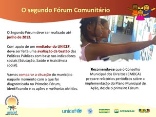 O segundo Fórum Comunitário
O Segundo Fórum deve ser realizado até
junho de 2012.
Com apoio de um mediador do UNICEF,
deve ser feita uma avaliação da Gestão das
Políticas Públicas com base nos indicadores
sociais (Educação, Saúde e Assistência
social).
Vamos comparar a situação do município
naquele momento com a que foi
diagnosticada no Primeiro Fórum,
identificando e as ações e melhorias obtidas.
Recomenda-se que o Conselho
Municipal dos Direitos (CMDCA)
prepare relatórios periódicos sobre a
implementação do Plano Municipal de
Ação, desde o primeiro Fórum.
 