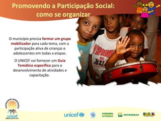 Promovendo a Participação Social:
como se organizar
O município precisa formar um grupo
mobilizador para cada tema, com a
participação ativa de crianças e
adolescentes em todas a etapas.
O UNICEF vai fornecer um Guia
Temático específico para o
desenvolvimento de atividades e
capacitação.
 