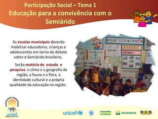 Participação Social – Tema 1
Educação para a convivência com o
Semiárido
As escolas municipais deverão
mobilizar educadores, crianças e
adolescentes em torno do debate
sobre o Semiárido brasileiro.
Serão matéria de estudo e
pesquisa: o clima e a geografia da
região, a fauna e a flora, a
identidade cultural e a própria
qualidade da educação na região .
 