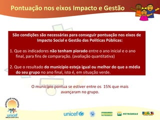 Pontuação nos eixos Impacto e Gestão
São condições são necessárias para conseguir pontuação nos eixos de
Impacto Social e Gestão das Políticas Públicas:
1. Que os indicadores não tenham piorado entre o ano inicial e o ano
final, para fins de comparação. (avaliação quantitativa)
2. Que o resultado do município esteja igual ou melhor do que a média
do seu grupo no ano final, isto é, em situação verde.
O município pontua se estiver entre os 15% que mais
avançaram no grupo.
 