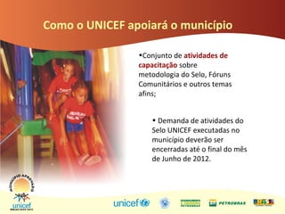 Como o UNICEF apoiará o município
•Conjunto de atividades de
capacitação sobre
metodologia do Selo, Fóruns
Comunitários e outros temas
afins;
• Demanda de atividades do
Selo UNICEF executadas no
município deverão ser
encerradas até o final do mês
de Junho de 2012.
 