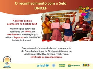 O reconhecimento com o Selo
UNICEF
A entrega do Selo
acontecerá no final de 2012
Os municípios aprovados
receberão um troféu, um
certificado e a autorização para
utilizar a logomarca do Selo UNICEF
Município Aprovado.
O(A) articulador(a) municipal e um representante
do Conselho Municipal de Direitos da Criança e do
Adolescente (CMDCA) também recebem um
certificado de reconhecimento.
 