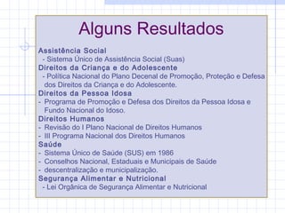 Alguns Resultados
Assistência Social
- Sistema Único de Assistência Social (Suas)
Direitos da Criança e do Adolescente
- Política Nacional do Plano Decenal de Promoção, Proteção e Defesa
dos Direitos da Criança e do Adolescente.
Direitos da Pessoa Idosa
- Programa de Promoção e Defesa dos Direitos da Pessoa Idosa e
Fundo Nacional do Idoso.
Direitos Humanos
- Revisão do I Plano Nacional de Direitos Humanos
- III Programa Nacional dos Direitos Humanos
Saúde
- Sistema Único de Saúde (SUS) em 1986
- Conselhos Nacional, Estaduais e Municipais de Saúde
- descentralização e municipalização.
Segurança Alimentar e Nutricional
- Lei Orgânica de Segurança Alimentar e Nutricional
 