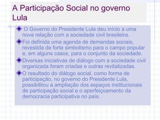 A Participação Social no governo
Lula
O Governo do Presidente Lula deu início a uma
nova relação com a sociedade civil brasileira.
Foi definida uma agenda de demandas sociais,
revestida de forte simbolismo para o campo popular
e, em alguns casos, para o conjunto da sociedade.
Diversas iniciativas de diálogo com a sociedade civil
organizada foram criadas e outras revitalizadas.
O resultado do diálogo social, como forma de
participação, no governo do Presidente Lula,
possibilitou a ampliação dos espaços institucionais
de participação social e o aperfeiçoamento da
democracia participativa no país.
 