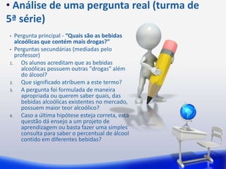 • Análise de uma pergunta real (turma de
5ª série)
•  Pergunta principal - “Quais são as bebidas
   alcoólicas que contém mais drogas?”
• Perguntas secundárias (mediadas pelo
   professor)
1.    Os alunos acreditam que as bebidas
      alcoólicas possuem outras "drogas" além
      do álcool?
2.    Que significado atribuem a este termo?
3.    A pergunta foi formulada de maneira
      apropriada ou querem saber quais, das
      bebidas alcoólicas existentes no mercado,
      possuem maior teor alcoólico?
4.    Caso a última hipótese esteja correta, esta
      questão dá ensejo a um projeto de
      aprendizagem ou basta fazer uma simples
      consulta para saber o percentual de álcool
      contido em diferentes bebidas?
 