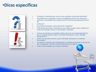 •Dicas específicas

               1.   O projeto é orientado por uma ou mais questões claramente definidas?
               2.   Os problemas ou questões a serem investigados partem dos interesses,
                    vivências, curiosidades dos sujeitos-alunos ou de uma proposta de ensino
                    do
               3.   professor?
               4.   A questão levantada é suficientemente instigante?
               5.   É formulada de modo a impulsionar uma abertura para novas relações ao
                    invés de restringir a busca a uma simples resposta?

               1.   A busca de soluções às questões eleitas parte de uma sistematização do
                    que os sujeitos pensam saber ("Certezas Provisórias") e das "Dúvidas
                    Temporárias"?
               2.   Existe uma coerência entre o que é afirmado (certezas) e as dúvidas
                    formuladas?
               3.   As certezas e dúvidas são consideradas no sentido de orientar as buscas ou
                    são “esquecidas” durante o desenvolvimento do projeto?
               4.   Ocorre reformulação nas certezas e dúvidas?
 