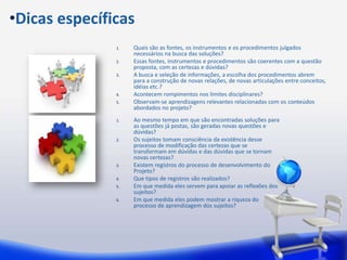 •Dicas específicas
               1.   Quais são as fontes, os instrumentos e os procedimentos julgados
                    necessários na busca das soluções?
               2.   Essas fontes, instrumentos e procedimentos são coerentes com a questão
                    proposta, com as certezas e dúvidas?
               3.   A busca e seleção de informações, a escolha dos procedimentos abrem
                    para a construção de novas relações, de novas articulações entre conceitos,
                    idéias etc.?
               4.   Acontecem rompimentos nos limites disciplinares?
               5.   Observam-se aprendizagens relevantes relacionadas com os conteúdos
                    abordados no projeto?
               1.   Ao mesmo tempo em que são encontradas soluções para
                    as questões já postas, são geradas novas questões e
                    dúvidas?
               2.   Os sujeitos tomam consciência da existência desse
                    processo de modificação das certezas que se
                    transformam em dúvidas e das dúvidas que se tornam
                    novas certezas?
               3.   Existem registros do processo de desenvolvimento do
                    Projeto?
               4.   Que tipos de registros são realizados?
               5.   Em que medida eles servem para apoiar as reflexões dos
                    sujeitos?
               6.   Em que medida eles podem mostrar a riqueza do
                    processo de aprendizagem dos sujeitos?
 