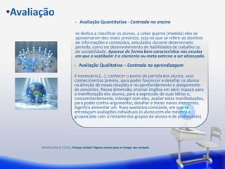 •Avaliação
                              •   Avaliação Quantitativa - Centrada no ensino

                              se dedica a classificar os alunos, a saber quanto (medida) eles se
                              aproximaram dos níveis previstos, seja no que se refere ao domínio
                              de informações e conteúdos, veiculados durante determinado
                              período, como no desenvolvimento de habilidades de trabalho ou
                              de sociabilidade. Aparece de forma bem característica nas escolas
                              em que o vestibular é o elemento ou meta externa a ser alcançada.
                             •    Avaliação Qualitativa – Centrada na aprendizagem

                             é necessário,[...], conhecer o ponto de partida dos alunos, seus
                             conhecimentos prévios, para poder favorecer e desafiar os alunos
                             na direção de novas relações e no aprofundamento e alargamento
                             de conceitos. Nessa dimensão, ensinar implica em abrir espaço para
                             a manifestação dos alunos, para a expressão de suas idéias e,
                             concomitantemente, interagir com eles, avaliar estas manifestações,
                             para poder contra-argumentar, desafiar e trazer novos elementos.
                             Significa alimentar um fluxo avaliativo constante, em que se
                             entrelaçam avaliações individuais (o aluno com ele mesmo) e
                             grupais (ele com o restante dos grupos de alunos e de professores).




       MAGDALENA & COSTA. Porque avaliar? Alguns comos para se chegar aos porquês.
 