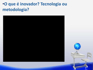 •O que é inovador? Tecnologia ou
metodologia?
 