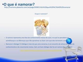 •O que é namorar?
 http://namoro.pbworks.com/w/page/8300114/o%20que%20%C3%A9%20namorar


                                            O que é namorar?




 •   O namoro representa uma fase de conhecimento mútuo do casal, no qual se percebem as
     semelhanças e as diferenças que irão aproximar ou fazer com que eles terminem a relação.
 •   Namorar é dialogar! O diálogo é mais do que uma conversa; é um encontro de almas em busca do
     conhecimento e do crescimento mútuo. Sem um bom diálogo não há um namoro feliz e bonito.
                         http://gabrielchalita.cancaonova.com/internas.php?id=282
 