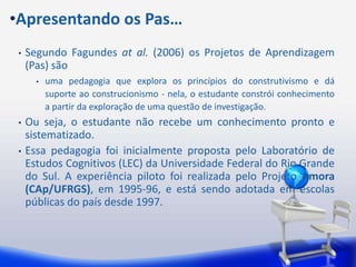 •Apresentando os Pas…
 •   Segundo Fagundes at al. (2006) os Projetos de Aprendizagem
     (Pas) são
       •   uma pedagogia que explora os princípios do construtivismo e dá
           suporte ao construcionismo - nela, o estudante constrói conhecimento
           a partir da exploração de uma questão de investigação.
 •   Ou seja, o estudante não recebe um conhecimento pronto e
     sistematizado.
 •   Essa pedagogia foi inicialmente proposta pelo Laboratório de
     Estudos Cognitivos (LEC) da Universidade Federal do Rio Grande
     do Sul. A experiência piloto foi realizada pelo Projeto Amora
     (CAp/UFRGS), em 1995-96, e está sendo adotada em escolas
     públicas do país desde 1997.
 