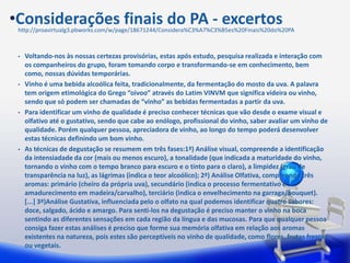 •Considerações finais do PA - excertos
 http://proavirtualg3.pbworks.com/w/page/18671244/Considera%C3%A7%C3%B5es%20Finais%20do%20PA



 •   Voltando-nos às nossas certezas provisórias, estas após estudo, pesquisa realizada e interação com
     os companheiros do grupo, foram tomando corpo e transformando-se em conhecimento, bem
     como, nossas dúvidas temporárias.
 •   Vinho é uma bebida alcoólica feita, tradicionalmente, da fermentação do mosto da uva. A palavra
     tem origem etimológica do Grego “oivoo” através do Latim VINVM que significa videira ou vinho,
     sendo que só podem ser chamadas de “vinho” as bebidas fermentadas a partir da uva.
 •   Para identificar um vinho de qualidade é preciso conhecer técnicas que vão desde o exame visual e
     olfativo até o gustativo, sendo que cabe ao enólogo, profissional do vinho, saber avaliar um vinho de
     qualidade. Porém qualquer pessoa, apreciadora de vinho, ao longo do tempo poderá desenvolver
     estas técnicas definindo um bom vinho.
 •   As técnicas de degustação se resumem em três fases:1ª) Análise visual, compreende a identificação
     da intensiadade da cor (mais ou menos escuro), a tonalidade (que indicada a maturidade do vinho,
     tornando o vinho com o tempo branco para escuro e o tinto para o claro), a limpidez (grau de
     transparência na luz), as lágrimas (indica o teor alcoólico); 2ª) Análise Olfativa, compreende três
     aromas: primário (cheiro da própria uva), secundário (indica o processo fermentativo e
     amadurecimento em madeira/carvalho), terciário (indica o envelhecimento na garraga/bouquet).
     [...] 3ª)Análise Gustativa, influenciada pelo o olfato na qual podemos identificar quatro sabores:
     doce, salgado, ácido e amargo. Para senti-los na degustação é preciso manter o vinho na boca
     sentindo as diferentes sensações em cada região da língua e das mucosas. Para que qualquer pessoa
     consiga fazer estas análises é preciso que forme sua memória olfativa em relação aos aromas
     existentes na natureza, pois estes são perceptíveis no vinho de qualidade, como flores, frutas frescas
     ou vegetais.
 