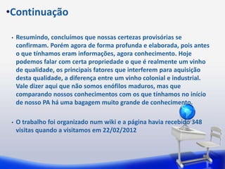 •Continuação

 •   Resumindo, concluímos que nossas certezas provisórias se
     confirmam. Porém agora de forma profunda e elaborada, pois antes
     o que tínhamos eram informações, agora conhecimento. Hoje
     podemos falar com certa propriedade o que é realmente um vinho
     de qualidade, os principais fatores que interferem para aquisição
     desta qualidade, a diferença entre um vinho colonial e industrial.
     Vale dizer aqui que não somos enófilos maduros, mas que
     comparando nossos conhecimentos com os que tínhamos no início
     de nosso PA há uma bagagem muito grande de conhecimento.

 •   O trabalho foi organizado num wiki e a página havia recebido 348
     visitas quando a visitamos em 22/02/2012
 
