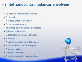 • Sintetizando….as mudanças envolvem

 •   Os papéis de professores e alunos
 •   O currículo
 •   A relação entre as disciplinas
 •   Os suportes de escrita
 •   As formas de comunicação e interação
 •   A dinâmica das aulas
 •   O acompanhamento das atividades
 •   A avaliação
 •   A autoria e a autonomia dos alunos
 •   A socialização das aprendizagens
 •   A metacognição
 •   A dimensão do erro
 •   E, por que não dizer, a autoestima!
 