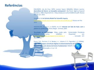Referências
              FAGUNDES, Léa da Cruz; SATO, Luciane Sayuri; MAÇADA, Débora Laurino.
              Aprendizes do futuro: as inovações começaram!. São Paulo: Agência Espacial
              Brasileira, 2006. Disponível em: <http://www.oei.es/tic/me003153.pdf> Acesso
              em: 25 out. 2011.

              Harwood, W. An Activity Model for Scientific Inquiry.
              http://www.temple.edu/carversciencefair/ActivityModel.pdf Acesso em Fev.
              2012

              MAGDALENA, Beatriz C. e COSTA, Iris E.T. Internet em Sala de Aula: com a
              palavra os professores. Porto Alegre : Artmed, 2003.

              Tecnologia ou metodologia. Vídeo criado pela                Universidade Presidente
              Antônio         Carlos        (UNIPAC).                     Disponível         em:
              http://www.youtube.com/watch?v=IJY-NIhdw_4                         , acessado em:
              20/02/2012.

              Dutra, Í. M. ; Piccinini, C. A.; Becker, J. L. ; Johann, S. P. ; Fagundes, L. C. (2006b)
              Blog, wiki e mapas conceituais digitais no desenvolvimento de Projetos de
              Aprendizagem com alunos do Ensino Fundamental. RENOTE. Revista Novas
              Tecnologias na Educação, v. 4, p. 1-8.
 