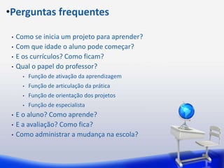 •Perguntas frequentes

 •   Como se inicia um projeto para aprender?
 •   Com que idade o aluno pode começar?
 •   E os currículos? Como ficam?
 •   Qual o papel do professor?
       •   Função de ativação da aprendizagem
       •   Função de articulação da prática
       •   Função de orientação dos projetos
       •   Função de especialista
 •   E o aluno? Como aprende?
 •   E a avaliação? Como fica?
 •   Como administrar a mudança na escola?
 