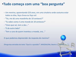 •Tudo começa com uma “boa pergunta”

 •   Um menino, aparentando 5/6 anos, em uma sinaleira onde costuma estar
     todos os dias, faça chuva ou faça sol:
 - "Tio, me dá uma moedinha de 10 centavos?"
 - "Tu sabes como é uma moeda de 10 centavos?"
 - "Claro que sei, tem o dez…"
 - "E do outro lado?
 - "Tem a cara de quem inventou a moeda, ora..."


 O que podemos depreender da resposta do menino?


 (Perguntas extraídas do texto “Qual é a questão?”. MAGDALENA, Beatriz C.; COSTA, Íris T.)




                                                                            Perguntas extraídas do texto "Qual é a
 
