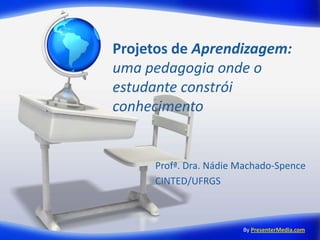 Projetos de Aprendizagem:
uma pedagogia onde o
estudante constrói
conhecimento


     Profª. Dra. Nádie Machado-Spence
     CINTED/UFRGS



                       By PresenterMedia.com
 