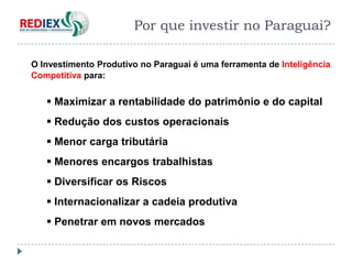 Objetivo da Proposta
                       Por que investir no Paraguai?

O Investimento Produtivo no Paraguai é uma ferramenta de Inteligência
Competitiva para:


    Maximizar a rentabilidade do patrimônio e do capital
    Redução dos custos operacionais
    Menor carga tributária
    Menores encargos trabalhistas
    Diversificar os Riscos
    Internacionalizar a cadeia produtiva
    Penetrar em novos mercados
 