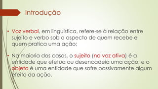 Introdução
• Voz verbal, em linguística, refere-se à relação entre
sujeito e verbo sob o aspecto de quem recebe e
quem pratica uma ação;
• Na maioria dos casos, o sujeito (na voz ativa) é a
entidade que efetua ou desencadeia uma ação, e o
objeto é uma entidade que sofre passivamente algum
efeito da ação.
 