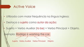 Active Voice
Sujeito Verbo Auxiliar Verbo Principal Objeto
• Utilizada com maior frequência na língua inglesa;
• Destaca o sujeito como autor da ação;
• Sujeito + Verbo Auxiliar (to be) + Verbo Principal + Objeto.
Exemplo: Rodrigo is washing the car.
 