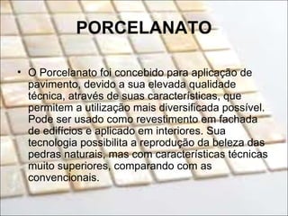 PORCELANATO
• O Porcelanato foi concebido para aplicação de
pavimento, devido a sua elevada qualidade
técnica, através de suas características, que
permitem a utilização mais diversificada possível.
Pode ser usado como revestimento em fachada
de edifícios e aplicado em interiores. Sua
tecnologia possibilita a reprodução da beleza das
pedras naturais, mas com características técnicas
muito superiores, comparando com as
convencionais.
 