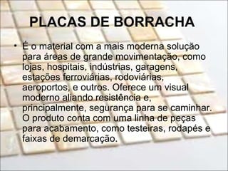 PLACAS DE BORRACHA
• É o material com a mais moderna solução
para áreas de grande movimentação, como
lojas, hospitais, indústrias, garagens,
estações ferroviárias, rodoviárias,
aeroportos, e outros. Oferece um visual
moderno aliando resistência e,
principalmente, segurança para se caminhar.
O produto conta com uma linha de peças
para acabamento, como testeiras, rodapés e
faixas de demarcação.
 