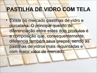 PASTILHA DE VIDRO COM TELA
• Existe no mercado pastilhas de vidro e
porcelana. O principal quesito de
diferenciação entre estes dois produtos é
a composição que, consequentemente,
diferencia também seus preços, sendo as
pastilhas de vidros mais requintadas e
com maior valor de mercado.
 