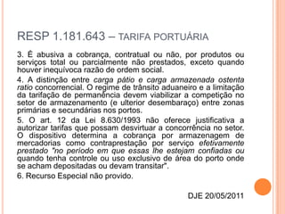 RESP 1.181.643 – TARIFA PORTUÁRIA
3. É abusiva a cobrança, contratual ou não, por produtos ou
serviços total ou parcialmente não prestados, exceto quando
houver inequívoca razão de ordem social.
4. A distinção entre carga pátio e carga armazenada ostenta
ratio concorrencial. O regime de trânsito aduaneiro e a limitação
da tarifação de permanência devem viabilizar a competição no
setor de armazenamento (e ulterior desembaraço) entre zonas
primárias e secundárias nos portos.
5. O art. 12 da Lei 8.630/1993 não oferece justificativa a
autorizar tarifas que possam desvirtuar a concorrência no setor.
O dispositivo determina a cobrança por armazenagem de
mercadorias como contraprestação por serviço efetivamente
prestado "no período em que essas lhe estejam confiadas ou
quando tenha controle ou uso exclusivo de área do porto onde
se acham depositadas ou devam transitar".
6. Recurso Especial não provido.

                                                DJE 20/05/2011
 