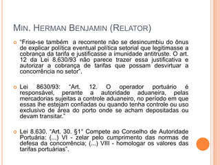 MIN. HERMAN BENJAMIN (RELATOR)
   “Frise-se também a recorrente não se desincumbiu do ônus
    de explicar política eventual política setorial que legitimasse a
    cobrança da tarifa e justificasse a imunidade antitruste. O art.
    12 da Lei 8.630/93 não parece trazer essa justificativa e
    autorizar a cobrança de tarifas que possam desvirtuar a
    concorrência no setor”.

   Lei 8630/93: “Art. 12. O operador portuário é
    responsável, perante a autoridade aduaneira, pelas
    mercadorias sujeitas a controle aduaneiro, no período em que
    essas lhe estejam confiadas ou quando tenha controle ou uso
    exclusivo de área do porto onde se acham depositadas ou
    devam transitar.”

   Lei 8.630. “Art. 30. §1° Compete ao Conselho de Autoridade
    Portuária: (...) VI - zelar pelo cumprimento das normas de
    defesa da concorrência; (...) VIII - homologar os valores das
    tarifas portuárias”.
 