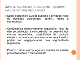 QUAL SERIA O MELHOR ARRANJO INSTITUCIONAL
PARA OS SETORES REGULADOS?

   Duplo escrutínio? Custos públicos e privados; risco
    de decisões divergentes, porém... freios e
    contrapesos

   Competência exclusivamente regulatória: risco de
    não se privilegiar a concorrência no desenho dos
    marcos regulatórios; possibilidade de captura;
    efeitos concorrenciais em mercados relacionados
    podem ser negligenciados pela segmentação
    regulatória.

   Porém: o atual marco legal em matéria de análise
    preventiva não é o mais eficiente
 