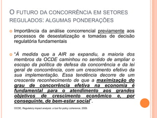 O FUTURO DA CONCORRÊNCIA EM SETORES
REGULADOS: ALGUMAS PONDERAÇÕES
   Importância da análise concorrencial previamente aos
    processos de desestatização e tomadas de decisão
    regulatória fundamentais

   “À medida que a AIR se expandiu, a maioria dos
    membros da OCDE caminhou no sentido de ampliar o
    escopo da política de defesa da concorrência e da lei
    geral de concorrência, com um crescimento efetivo da
    sua implementação. Essa tendência decorre de um
    crescente reconhecimento de que a maximização do
    grau de concorrência efetiva na economia é
    fundamental para o atendimento aos grandes
    objetivos de crescimento econômico e, por
    conseguinte, de bem-estar social”.
    OCDE, Regulatory impact analysis: a tool for policy coherence, 2009.
 