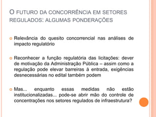 O FUTURO DA CONCORRÊNCIA EM SETORES
REGULADOS: ALGUMAS PONDERAÇÕES


   Relevância do quesito concorrencial nas análises de
    impacto regulatório

   Reconhecer a função regulatória das licitações: dever
    de motivação da Administração Pública – assim como a
    regulação pode elevar barreiras à entrada, exigências
    desnecessárias no edital também podem

   Mas...     enquanto     essas   medidas    não    estão
    institucionalizadas... pode-se abrir mão do controle de
    concentrações nos setores regulados de infraestrutura?
 